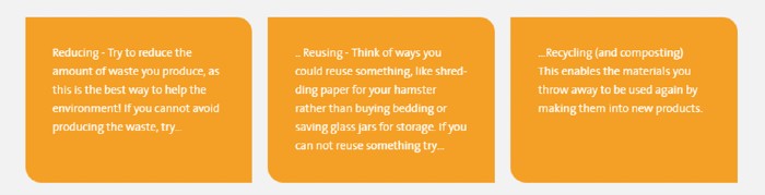 Orange flow chart with reducing, Reusing and recycling definitions. Reducing - try to reduce the amount of waste you produce as this is the best way to help the environment. If you cannot avoid producing the waste try reusing. Think of ways you could reuse something, like shredding paper for your hamster rather than buying bedding or saving glass jars for storage. If you can not reuse something try recycling (and composting). This enables the materials you throw away to used again by making them into new products.